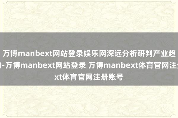 万博manbext网站登录娱乐网深远分析研判产业趋势走向-万博manbext网站登录 万博manbext体育官网注册账号