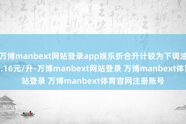 万博manbext网站登录app娱乐折合升计较为下调油价0.13元/升-0.16元/升-万博manbext网站登录 万博manbext体育官网注册账号