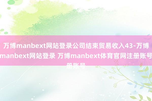 万博manbext网站登录公司结束贸易收入43-万博manbext网站登录 万博manbext体育官网注册账号