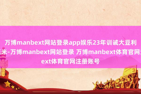 万博manbext网站登录app娱乐23年训诫大豆利润高于玉米-万博manbext网站登录 万博manbext体育官网注册账号