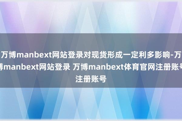 万博manbext网站登录对现货形成一定利多影响-万博manbext网站登录 万博manbext体育官网注册账号