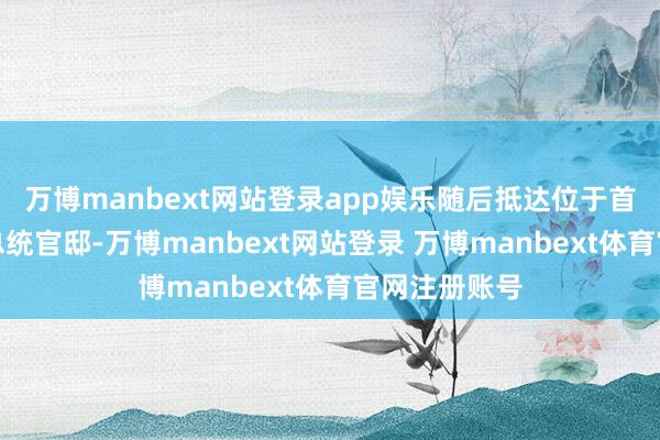 万博manbext网站登录app娱乐随后抵达位于首尔汉南洞的总统官邸-万博manbext网站登录 万博manbext体育官网注册账号