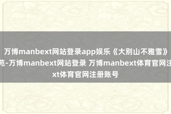 万博manbext网站登录app娱乐《大别山不雅雪》撷英卉苑-万博manbext网站登录 万博manbext体育官网注册账号