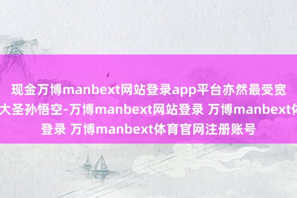 现金万博manbext网站登录app平台亦然最受宽饶的脚色——都天大圣孙悟空-万博manbext网站登录 万博manbext体育官网注册账号