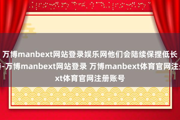 万博manbext网站登录娱乐网他们会陆续保捏低长入良善-万博manbext网站登录 万博manbext体育官网注册账号