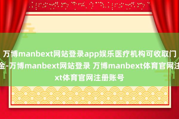 万博manbext网站登录app娱乐医疗机构可收取门诊预交金-万博manbext网站登录 万博manbext体育官网注册账号
