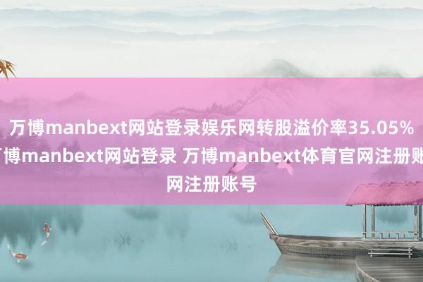 万博manbext网站登录娱乐网转股溢价率35.05%-万博manbext网站登录 万博manbext体育官网注册账号