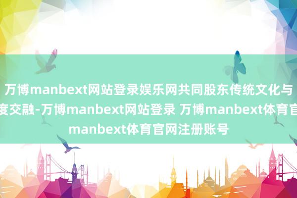 万博manbext网站登录娱乐网共同股东传统文化与当代创意深度交融-万博manbext网站登录 万博manbext体育官网注册账号