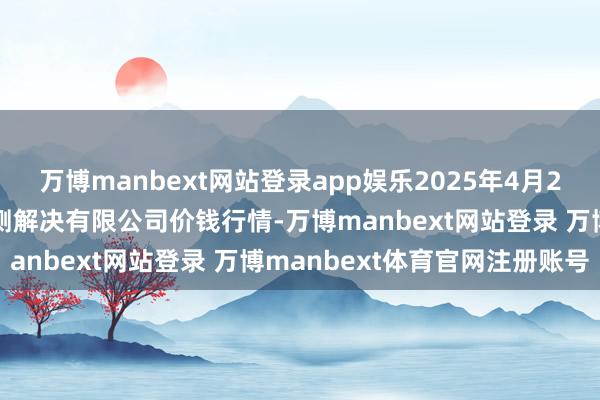 万博manbext网站登录app娱乐2025年4月23日西藏领峰农副居品揣测解决有限公司价钱行情-万博manbext网站登录 万博manbext体育官网注册账号