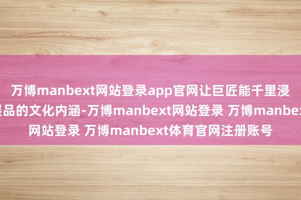 万博manbext网站登录app官网让巨匠能千里浸式了解和体验文物展品的文化内涵-万博manbext网站登录 万博manbext体育官网注册账号