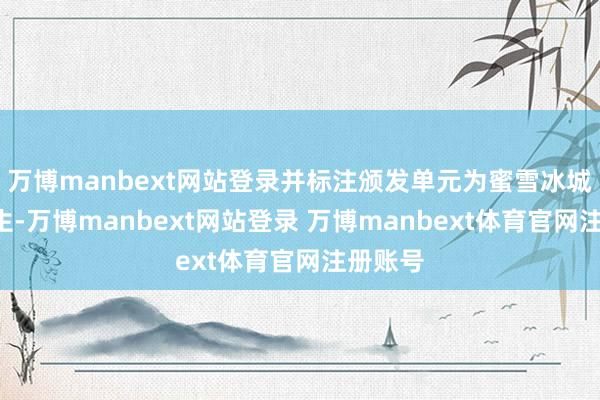 万博manbext网站登录并标注颁发单元为蜜雪冰城X周大生-万博manbext网站登录 万博manbext体育官网注册账号