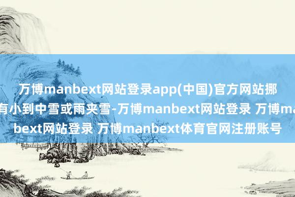万博manbext网站登录app(中国)官方网站挪威、瑞典的高海拔地区有小到中雪或雨夹雪-万博manbext网站登录 万博manbext体育官网注册账号
