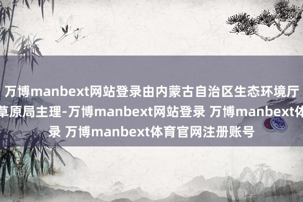 万博manbext网站登录由内蒙古自治区生态环境厅、自治区林业和草原局主理-万博manbext网站登录 万博manbext体育官网注册账号