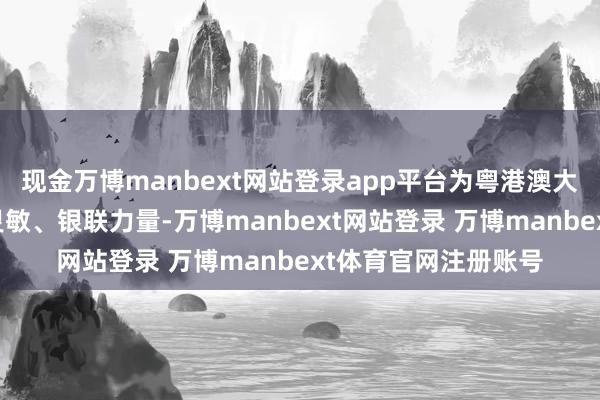 现金万博manbext网站登录app平台为粤港澳大湾区竖立孝敬银联灵敏、银联力量-万博manbext网站登录 万博manbext体育官网注册账号