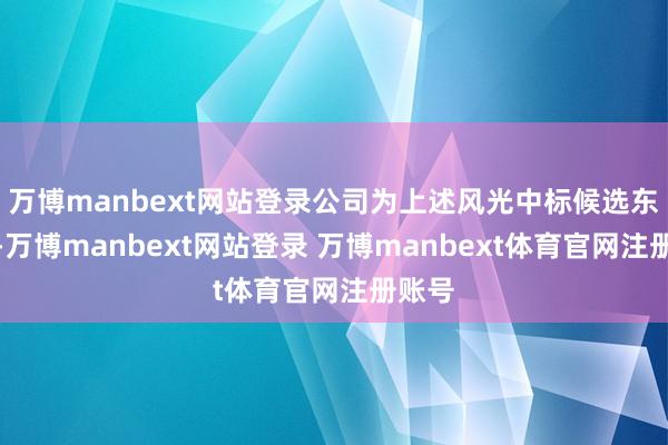 万博manbext网站登录公司为上述风光中标候选东谈主-万博manbext网站登录 万博manbext体育官网注册账号