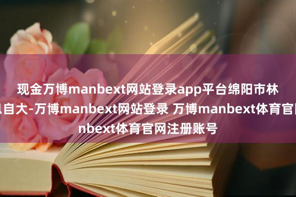 现金万博manbext网站登录app平台　　绵阳市林草部门信息自大-万博manbext网站登录 万博manbext体育官网注册账号
