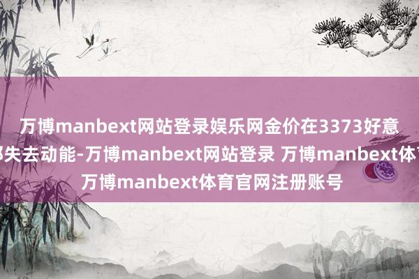 万博manbext网站登录娱乐网金价在3373好意思元阻力位隔邻失去动能-万博manbext网站登录 万博manbext体育官网注册账号