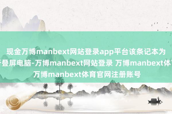 现金万博manbext网站登录app平台该条记本为专家最大商用折叠屏电脑-万博manbext网站登录 万博manbext体育官网注册账号