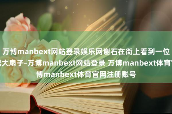 万博manbext网站登录娱乐网谢石在街上看到一位谈姑手握一把大扇子-万博manbext网站登录 万博manbext体育官网注册账号