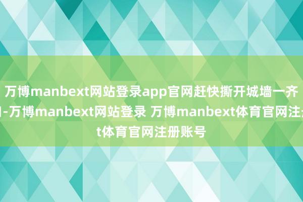 万博manbext网站登录app官网赶快撕开城墙一齐大缺口-万博manbext网站登录 万博manbext体育官网注册账号