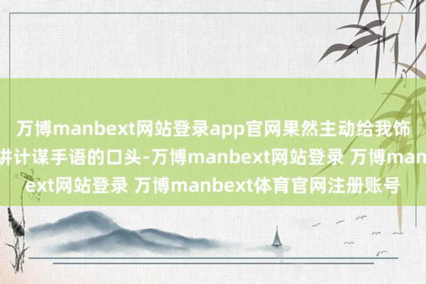 万博manbext网站登录app官网果然主动给我饰演叠军被？？小嘴叭叭讲计谋手语的口头-万博manbext网站登录 万博manbext体育官网注册账号