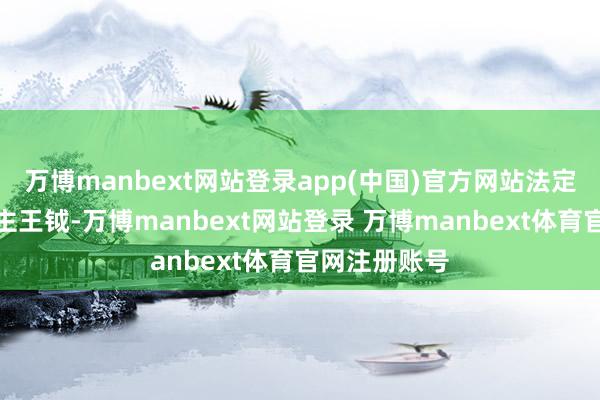 万博manbext网站登录app(中国)官方网站法定代表东说念主王钺-万博manbext网站登录 万博manbext体育官网注册账号