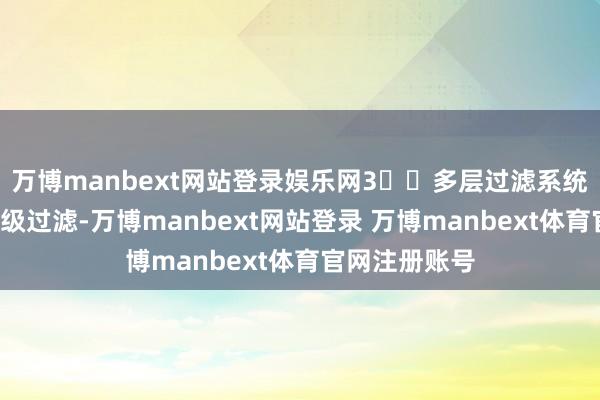 万博manbext网站登录娱乐网3️⃣多层过滤系统：领有双芯7级过滤-万博manbext网站登录 万博manbext体育官网注册账号