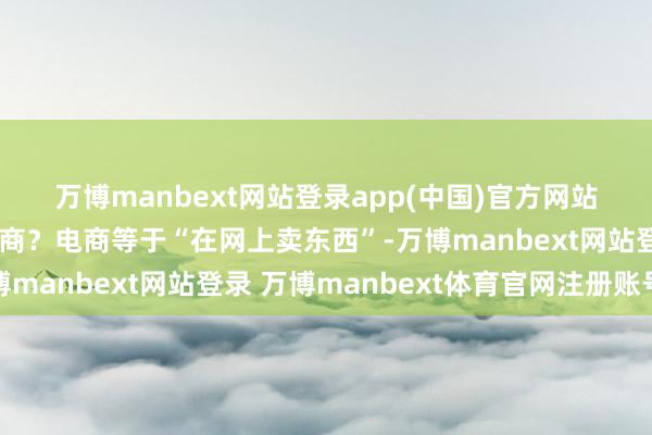 万博manbext网站登录app(中国)官方网站一、🔍 什么是电商？电商等于“在网上卖东西”-万博manbext网站登录 万博manbext体育官网注册账号