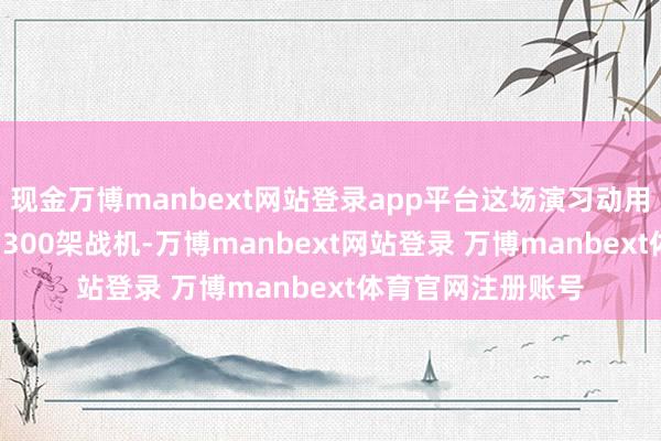 现金万博manbext网站登录app平台这场演习动用1.2万东说念主、300架战机-万博manbext网站登录 万博manbext体育官网注册账号