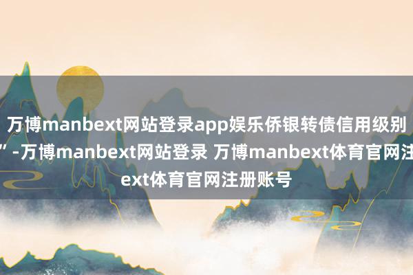 万博manbext网站登录app娱乐侨银转债信用级别为“A+”-万博manbext网站登录 万博manbext体育官网注册账号