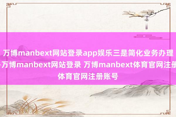 万博manbext网站登录app娱乐三是简化业务办理过程-万博manbext网站登录 万博manbext体育官网注册账号