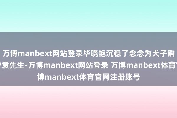 万博manbext网站登录毕晓艳沉稳了念念为犬子购置房产的客户袁先生-万博manbext网站登录 万博manbext体育官网注册账号