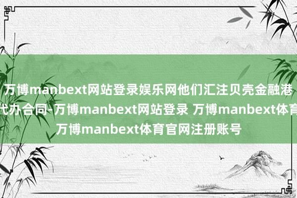 万博manbext网站登录娱乐网他们汇注贝壳金融港签约中心签署代办合同-万博manbext网站登录 万博manbext体育官网注册账号