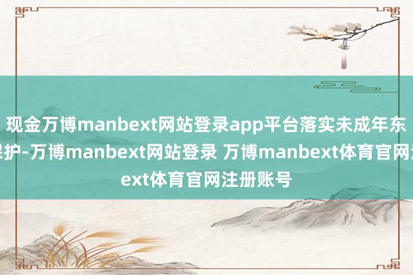 现金万博manbext网站登录app平台落实未成年东说念主保护-万博manbext网站登录 万博manbext体育官网注册账号