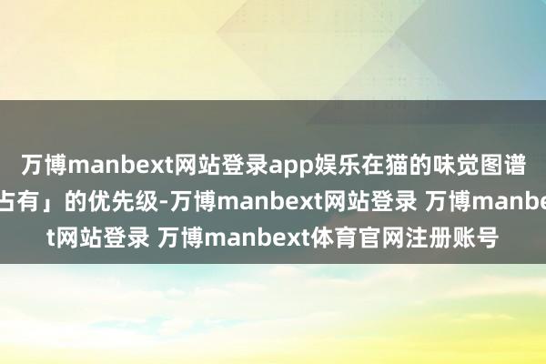 万博manbext网站登录app娱乐在猫的味觉图谱里对应着「必须立即占有」的优先级-万博manbext网站登录 万博manbext体育官网注册账号
