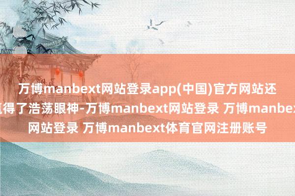 万博manbext网站登录app(中国)官方网站还在多样外交场面中赢得了浩荡眼神-万博manbext网站登录 万博manbext体育官网注册账号