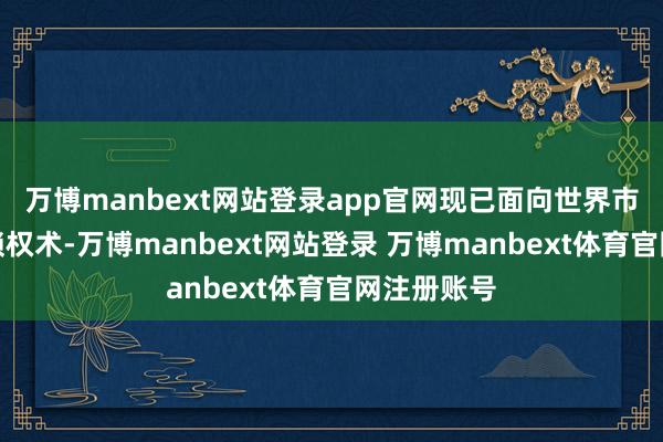 万博manbext网站登录app官网现已面向世界市集开展连锁权术-万博manbext网站登录 万博manbext体育官网注册账号
