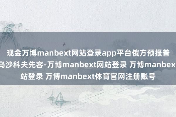 现金万博manbext网站登录app平台俄方预报普京在华部分行程据乌沙科夫先容-万博manbext网站登录 万博manbext体育官网注册账号