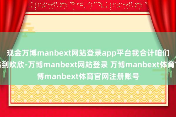 现金万博manbext网站登录app平台我合计咱们就应该为此感到欢欣-万博manbext网站登录 万博manbext体育官网注册账号