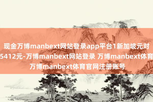 现金万博manbext网站登录app平台1新加坡元对东谈主民币5.5412元-万博manbext网站登录 万博manbext体育官网注册账号