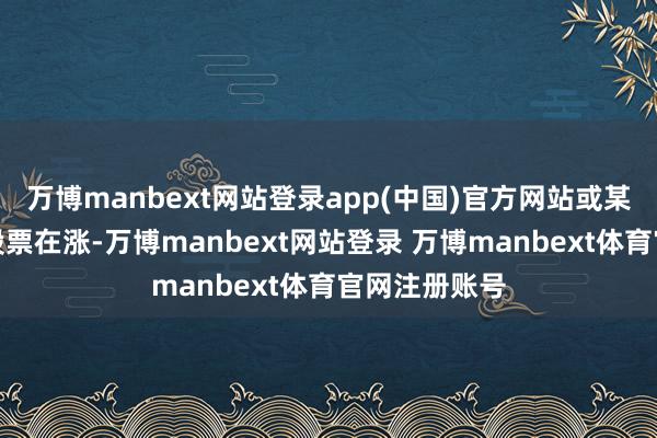 万博manbext网站登录app(中国)官方网站或某几只特定的股票在涨-万博manbext网站登录 万博manbext体育官网注册账号