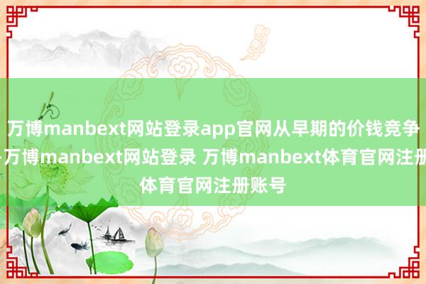 万博manbext网站登录app官网从早期的价钱竞争为主-万博manbext网站登录 万博manbext体育官网注册账号