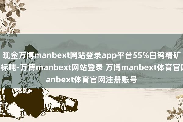 现金万博manbext网站登录app平台55%白钨精矿27.1万元/标吨-万博manbext网站登录 万博manbext体育官网注册账号