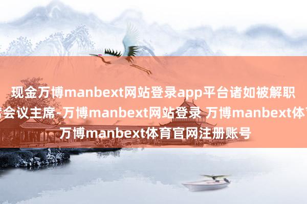 现金万博manbext网站登录app平台诸如被解职的前咨询长联席会议主席-万博manbext网站登录 万博manbext体育官网注册账号