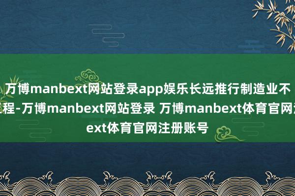 万博manbext网站登录app娱乐长远推行制造业不凡质地工程-万博manbext网站登录 万博manbext体育官网注册账号