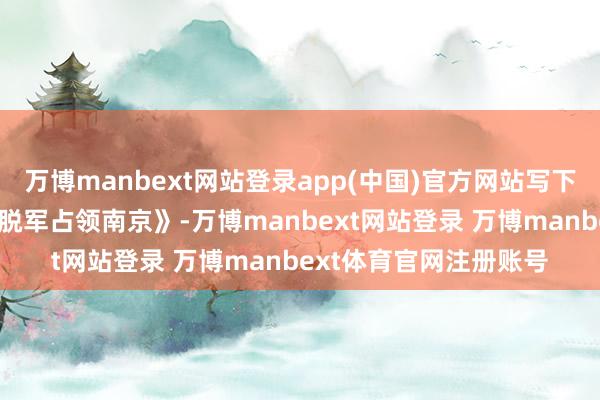 万博manbext网站登录app(中国)官方网站写下《七律·东说念主民摆脱军占领南京》-万博manbext网站登录 万博manbext体育官网注册账号