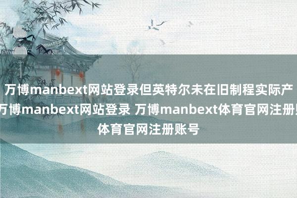 万博manbext网站登录但英特尔未在旧制程实际产能-万博manbext网站登录 万博manbext体育官网注册账号
