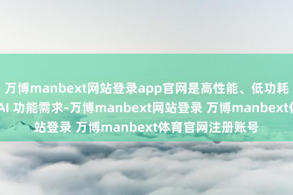万博manbext网站登录app官网是高性能、低功耗内存来餍足端侧 AI 功能需求-万博manbext网站登录 万博manbext体育官网注册账号