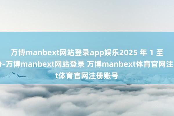 万博manbext网站登录app娱乐2025 年 1 至 6 月份-万博manbext网站登录 万博manbext体育官网注册账号