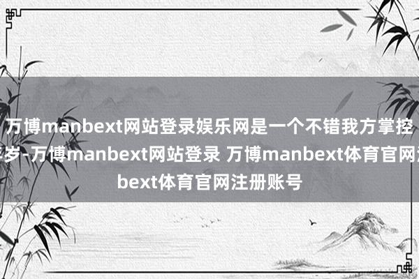 万博manbext网站登录娱乐网是一个不错我方掌控形象的年岁-万博manbext网站登录 万博manbext体育官网注册账号